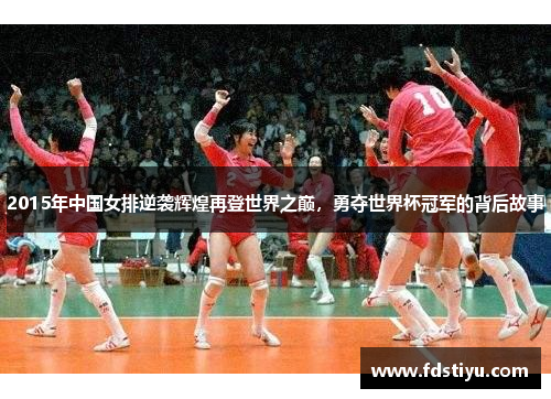 2015年中国女排逆袭辉煌再登世界之巅，勇夺世界杯冠军的背后故事