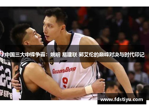 中国三大中锋争霸：姚明 易建联 郭艾伦的巅峰对决与时代印记