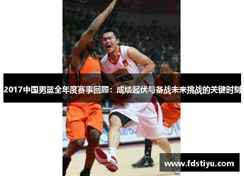 2017中国男篮全年度赛事回顾：成绩起伏与备战未来挑战的关键时刻