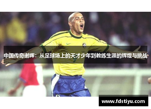 中国传奇谢晖：从足球场上的天才少年到教练生涯的辉煌与挑战