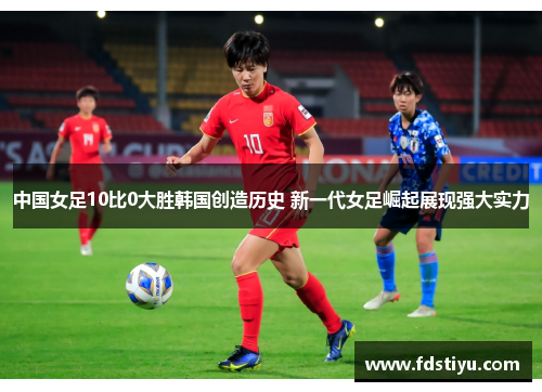 中国女足10比0大胜韩国创造历史 新一代女足崛起展现强大实力
