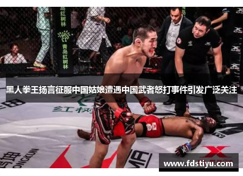 黑人拳王扬言征服中国姑娘遭遇中国武者怒打事件引发广泛关注